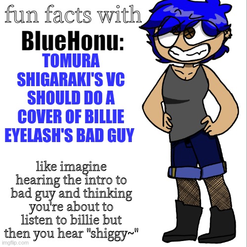 fun facts with bluehonu | TOMURA SHIGARAKI'S VC SHOULD DO A COVER OF BILLIE EYELASH'S BAD GUY; like imagine hearing the intro to bad guy and thinking you're about to listen to billie but then you hear "shiggy~" | image tagged in fun facts with bluehonu | made w/ Imgflip meme maker