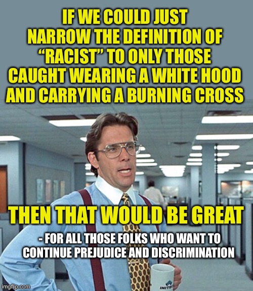Narrow definitions for the narrow minded | IF WE COULD JUST NARROW THE DEFINITION OF “RACIST” TO ONLY THOSE CAUGHT WEARING A WHITE HOOD AND CARRYING A BURNING CROSS; THEN THAT WOULD BE GREAT; - FOR ALL THOSE FOLKS WHO WANT TO CONTINUE PREJUDICE AND DISCRIMINATION | image tagged in that would be great with spacing,racist,racism,definition | made w/ Imgflip meme maker