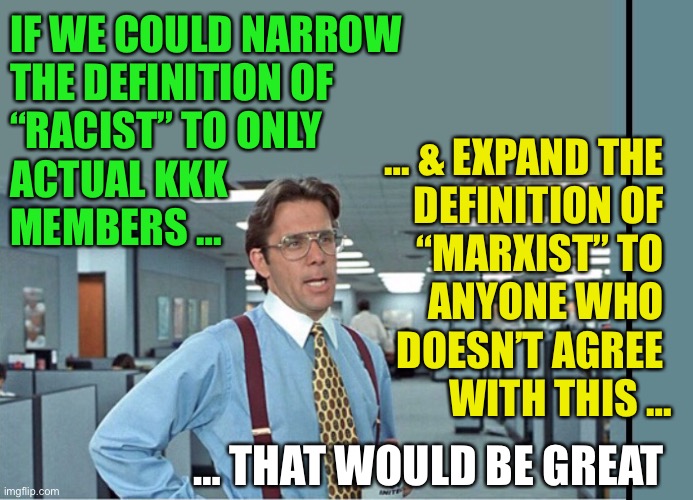 The “Short/Fat Definition” for Conservative race relations | IF WE COULD NARROW 
THE DEFINITION OF 
“RACIST” TO ONLY 
ACTUAL KKK 
MEMBERS …; … & EXPAND THE 
DEFINITION OF 
“MARXIST” TO 
ANYONE WHO 
DOESN’T AGREE 
WITH THIS …; … THAT WOULD BE GREAT | image tagged in that would be great extra tall/wide,racism,racist,marxism,definition | made w/ Imgflip meme maker