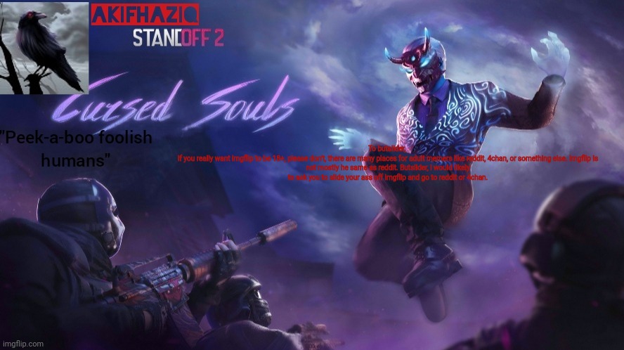 Akifhaziq standoff2 cursed souls temp | To butslider, 

if you really want imgflip to be 18+, please don't, there are many places for adult memers like reddit, 4chan, or something else. Imgflip is not mostly he same as reddit. Butslider, i would likely to ask you to slide your ass off imgflip and go to reddit or 4chan. | image tagged in akifhaziq standoff2 cursed souls temp | made w/ Imgflip meme maker
