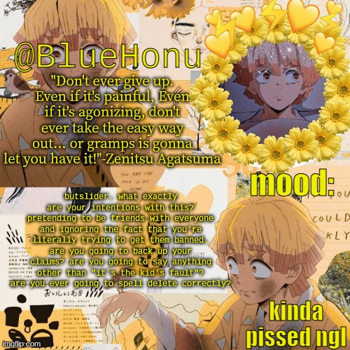 bluehonu's zenitsu temp | butslider. what exactly are your intentions with this? pretending to be friends with everyone and ignoring the fact that you're literally trying to get them banned. are you going to back up your claims? are you going to say anything other than "it's the kid's fault"? are you ever going to spell delete correctly? kinda pissed ngl | image tagged in bluehonu's zenitsu temp | made w/ Imgflip meme maker