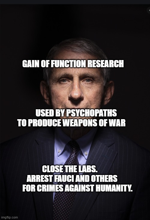 Fauci | GAIN OF FUNCTION RESEARCH                                                                                        USED BY PSYCHOPATHS TO PRODUCE WEAPONS OF WAR; CLOSE THE LABS.         ARREST FAUCI AND OTHERS         FOR CRIMES AGAINST HUMANITY. | image tagged in fauci | made w/ Imgflip meme maker
