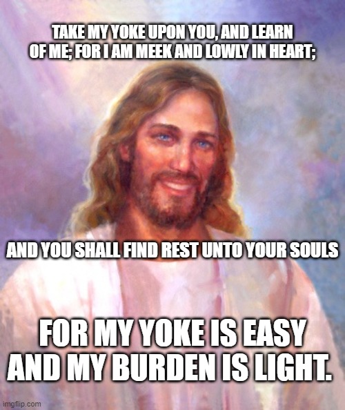 Smiling Jesus Meme | TAKE MY YOKE UPON YOU, AND LEARN OF ME; FOR I AM MEEK AND LOWLY IN HEART;; AND YOU SHALL FIND REST UNTO YOUR SOULS; FOR MY YOKE IS EASY AND MY BURDEN IS LIGHT. | image tagged in memes,smiling jesus | made w/ Imgflip meme maker