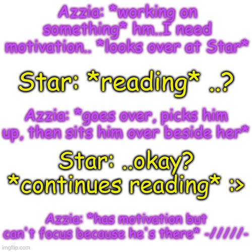 Blank Transparent Square Meme | Azzia: *working on something* hm..I need motivation.. *looks over at Star*; Star: *reading* ..? Azzia: *goes over, picks him up, then sits him over beside her*; Star: ..okay? *continues reading* :>; Azzia: *has motivation but can't focus because he's there* -/////- | image tagged in blank transparent square | made w/ Imgflip meme maker