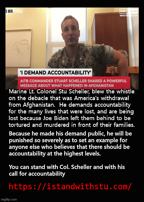 I stand with Stu | Marine Lt. Colonel Stu Scheller, blew the whistle 
on the debacle that was America's withdrawal 
from Afghanistan.  He demands accountability 
for the many lives that were lost, and are being 
lost because Joe Biden left them behind to be
tortured and murdered in front of their families. Because he made his demand public, he will be
punished so severely as to set an example for 
anyone else who believes that there should be 
accountability at the highest levels.
 
You can stand with Col. Scheller and with his 
call for accountability; https://istandwithstu.com/ | image tagged in stu scheller,afghanistan | made w/ Imgflip meme maker