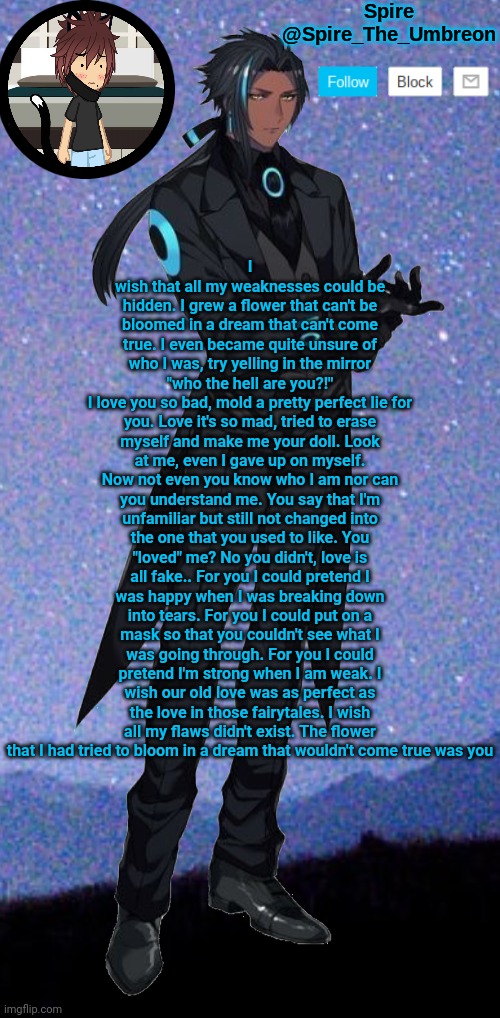 Spire announcement template | I wish that all my weaknesses could be hidden. I grew a flower that can't be bloomed in a dream that can't come true. I even became quite unsure of who I was, try yelling in the mirror "who the hell are you?!"
I love you so bad, mold a pretty perfect lie for you. Love it's so mad, tried to erase myself and make me your doll. Look at me, even I gave up on myself. Now not even you know who I am nor can you understand me. You say that I'm unfamiliar but still not changed into the one that you used to like. You "loved" me? No you didn't, love is all fake.. For you I could pretend I was happy when I was breaking down into tears. For you I could put on a mask so that you couldn't see what I was going through. For you I could pretend I'm strong when I am weak. I wish our old love was as perfect as the love in those fairytales. I wish all my flaws didn't exist. The flower that I had tried to bloom in a dream that wouldn't come true was you | image tagged in spire announcement template | made w/ Imgflip meme maker