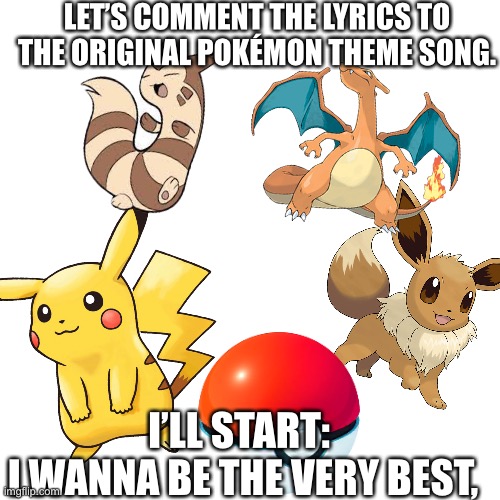 Og Pokémon theme | LET’S COMMENT THE LYRICS TO THE ORIGINAL POKÉMON THEME SONG. I’LL START: 
I WANNA BE THE VERY BEST, | image tagged in pokemon | made w/ Imgflip meme maker