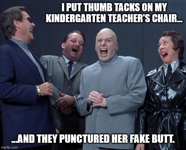 Devious Mischief | I PUT THUMB TACKS ON MY KINDERGARTEN TEACHER'S CHAIR... ...AND THEY PUNCTURED HER FAKE BUTT. | image tagged in dr evil's origins,the evil assembly,evil loves company | made w/ Imgflip meme maker