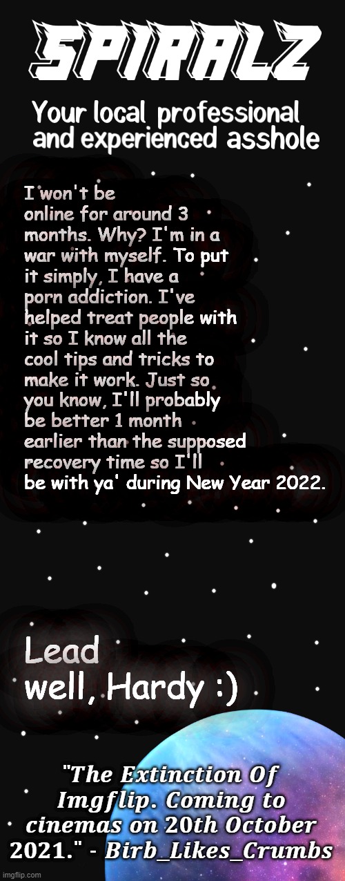 I won't be online for around 3 months. Why? I'm in a war with myself. To put it simply, I have a porn addiction. I've helped treat people with it so I know all the cool tips and tricks to make it work. Just so you know, I'll probably be better 1 month earlier than the supposed recovery time so I'll be with ya' during New Year 2022. Lead well, Hardy :) | image tagged in spiralz planet template | made w/ Imgflip meme maker