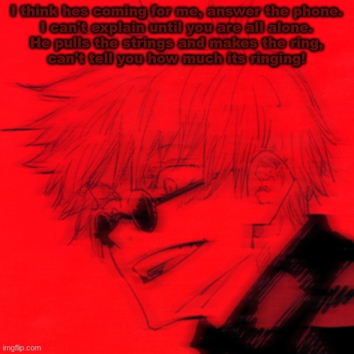 . | I think hes coming for me, answer the phone.
I can't explain until you are all alone.
He pulls the strings and makes the ring,
can't tell you how much its ringing! | made w/ Imgflip meme maker