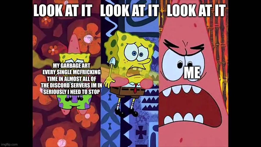 ' | LOOK AT IT   LOOK AT IT   LOOK AT IT; MY GARBAGE ART EVERY SINGLE MCFRICKING TIME IN ALMOST ALL OF THE DISCORD SERVERS IM IN
SERIOUSLY I NEED TO STOP; ME | made w/ Imgflip meme maker