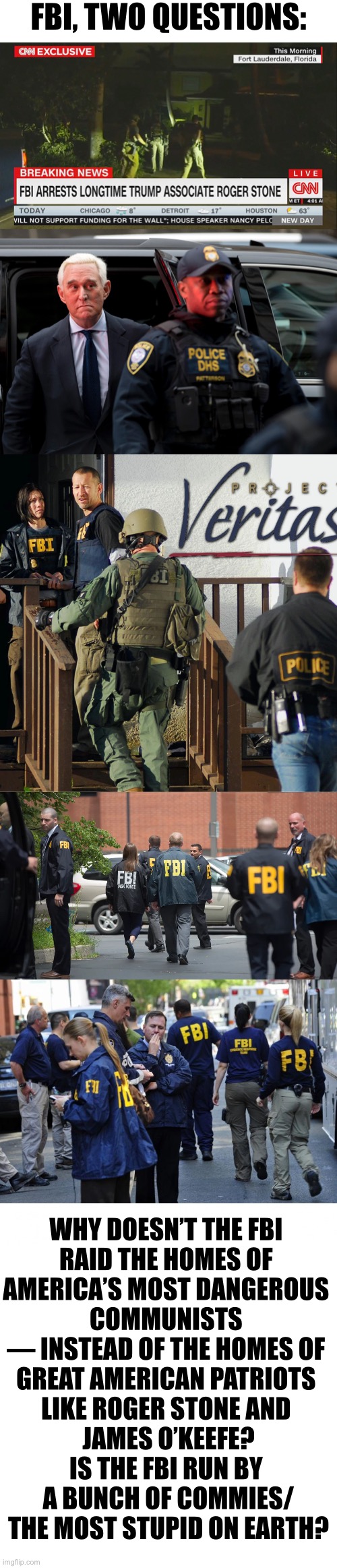 FBI — two questions! | FBI, TWO QUESTIONS:; WHY DOESN’T THE FBI 
RAID THE HOMES OF 
AMERICA’S MOST DANGEROUS 
COMMUNISTS 
— INSTEAD OF THE HOMES OF 
GREAT AMERICAN PATRIOTS 
LIKE ROGER STONE AND 
JAMES O’KEEFE?
IS THE FBI RUN BY 
A BUNCH OF COMMIES/
THE MOST STUPID ON EARTH? | image tagged in fbi,why is the fbi here,fbi investigation,democrat party,joe biden,communists | made w/ Imgflip meme maker