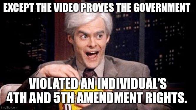 popcorn Bill Hader | EXCEPT THE VIDEO PROVES THE GOVERNMENT VIOLATED AN INDIVIDUAL’S 4TH AND 5TH AMENDMENT RIGHTS. | image tagged in popcorn bill hader | made w/ Imgflip meme maker