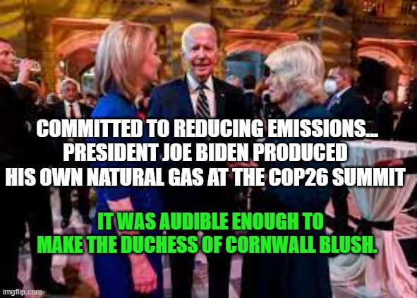 According to the Dailymail.comBiden took his gas production overseas | COMMITTED TO REDUCING EMISSIONS...
PRESIDENT JOE BIDEN PRODUCED HIS OWN NATURAL GAS AT THE COP26 SUMMIT; IT WAS AUDIBLE ENOUGH TO MAKE THE DUCHESS OF CORNWALL BLUSH. | image tagged in biden,climate change | made w/ Imgflip meme maker