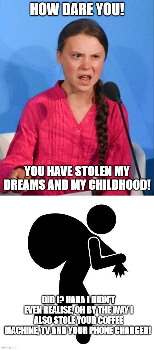 Greta failed to stop her dream and childhood thief HAHA | HOW DARE YOU! YOU HAVE STOLEN MY DREAMS AND MY CHILDHOOD! DID I? HAHA I DIDN'T EVEN REALISE, OH BY THE WAY I ALSO STOLE YOUR COFFEE MACHINE, TV AND YOUR PHONE CHARGER! | image tagged in greta thunberg how dare you,sneaky thief | made w/ Imgflip meme maker