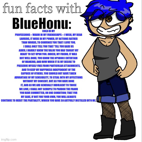 fun facts with bluehonu | COLD IN MY PROFESSIONS – WARM IN MY FRIENDSHIPS – I WISH, MY DEAR LAURENS, IT WERE IN MY POWER, BY ACTIONS RATHER THAN WORDS, TO CONVINCE YOU THAT I LOVE YOU. I SHALL ONLY TELL YOU THAT 'TILL YOU BADE US ADIEU, I HARDLY KNEW THE VALUE YOU HAD TAUGHT MY HEART TO SET UPON YOU. INDEED, MY FRIEND, IT WAS NOT WELL DONE. YOU KNOW THE OPINION I ENTERTAIN OF MANKIND, AND HOW MUCH IT IS MY DESIRE TO PRESERVE MYSELF FREE FROM PARTICULAR ATTACHMENTS, AND TO KEEP MY HAPPINESS INDEPENDENT OF THE CAPRICE OF OTHERS. YOU SHOULD NOT HAVE TAKEN ADVANTAGE OF MY SENSIBILITY, TO STEAL INTO MY AFFECTIONS WITHOUT MY CONSENT. BUT AS YOU HAVE DONE IT, AND AS WE ARE GENERALLY INDULGENT TO THOSE WE LOVE, I SHALL NOT SCRUPLE TO PARDON THE FRAUD YOU HAVE COMMITTED, ON ONE CONDITION; THAT FOR MY SAKE, IF NOT FOR YOUR OWN, YOU WILL ALWAYS CONTINUE TO MERIT THE PARTIALITY, WHICH YOU HAVE SO ARTFULLY INSTILLED INTO ME. | image tagged in fun facts with bluehonu | made w/ Imgflip meme maker