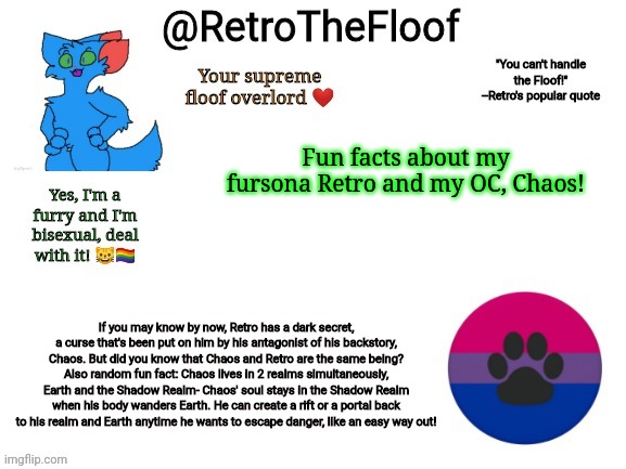 If I had to choose from any of my OC's in my opinion to being my faves, it's gotta be Retro and Chaos for sure! :3 | Fun facts about my fursona Retro and my OC, Chaos! If you may know by now, Retro has a dark secret, a curse that's been put on him by his antagonist of his backstory, Chaos. But did you know that Chaos and Retro are the same being? Also random fun fact: Chaos lives in 2 realms simultaneously, Earth and the Shadow Realm- Chaos' soul stays in the Shadow Realm when his body wanders Earth. He can create a rift or a portal back to his realm and Earth anytime he wants to escape danger, like an easy way out! | image tagged in retrothefloof announcement template,furry,fun facts,oc | made w/ Imgflip meme maker