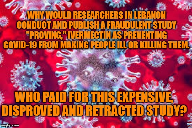 Who had the most to gain from more Covid-19 chaos? | WHY WOULD RESEARCHERS IN LEBANON CONDUCT AND PUBLISH A FRAUDULENT STUDY "PROVING," IVERMECTIN AS PREVENTING COVID-19 FROM MAKING PEOPLE ILL OR KILLING THEM. WHO PAID FOR THIS EXPENSIVE, DISPROVED AND RETRACTED STUDY? | image tagged in politics | made w/ Imgflip meme maker