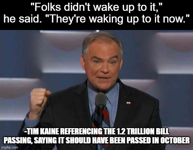 The things that are being uncovered slowly | "Folks didn't wake up to it," he said. "They're waking up to it now."; -TIM KAINE REFERENCING THE 1.2 TRILLION BILL PASSING, SAYING IT SHOULD HAVE BEEN PASSED IN OCTOBER | image tagged in tim kaine | made w/ Imgflip meme maker