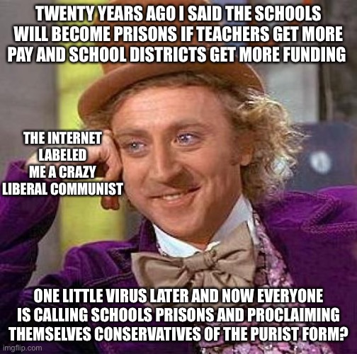 Tell Me More | TWENTY YEARS AGO I SAID THE SCHOOLS WILL BECOME PRISONS IF TEACHERS GET MORE PAY AND SCHOOL DISTRICTS GET MORE FUNDING; THE INTERNET LABELED ME A CRAZY LIBERAL COMMUNIST; ONE LITTLE VIRUS LATER AND NOW EVERYONE IS CALLING SCHOOLS PRISONS AND PROCLAIMING THEMSELVES CONSERVATIVES OF THE PURIST FORM? | image tagged in memes,creepy condescending wonka,new normal | made w/ Imgflip meme maker