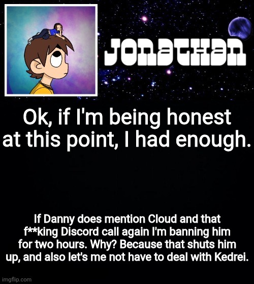 Jonathan vs The World Template | Ok, if I'm being honest at this point, I had enough. If Danny does mention Cloud and that f**king Discord call again I'm banning him for two hours. Why? Because that shuts him up, and also let's me not have to deal with Kedrei. | image tagged in jonathan vs the world template | made w/ Imgflip meme maker