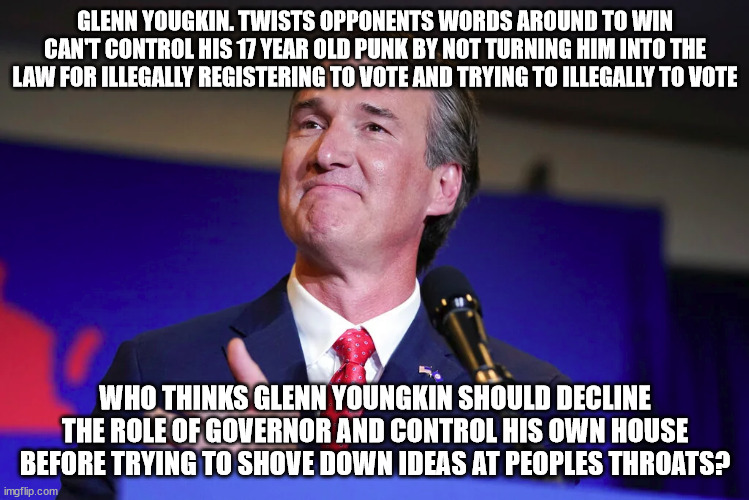 Virginia's New Governor whose own house has legal issues involving punk kid. | GLENN YOUGKIN. TWISTS OPPONENTS WORDS AROUND TO WIN CAN'T CONTROL HIS 17 YEAR OLD PUNK BY NOT TURNING HIM INTO THE LAW FOR ILLEGALLY REGISTERING TO VOTE AND TRYING TO ILLEGALLY TO VOTE; WHO THINKS GLENN YOUNGKIN SHOULD DECLINE THE ROLE OF GOVERNOR AND CONTROL HIS OWN HOUSE BEFORE TRYING TO SHOVE DOWN IDEAS AT PEOPLES THROATS? | image tagged in glenn youngkin,virginia,punk,scumbag republicans | made w/ Imgflip meme maker