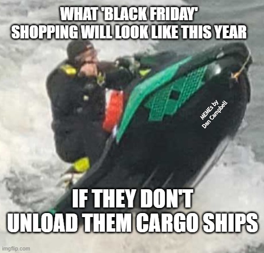 jet-ski-wheely | WHAT 'BLACK FRIDAY' SHOPPING WILL LOOK LIKE THIS YEAR; MEMEs by Dan Campbell; IF THEY DON'T UNLOAD THEM CARGO SHIPS | image tagged in jet-ski-wheely | made w/ Imgflip meme maker