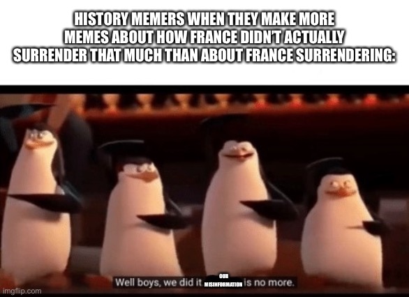 Well boys, we did it (blank) is no more | HISTORY MEMERS WHEN THEY MAKE MORE MEMES ABOUT HOW FRANCE DIDN’T ACTUALLY SURRENDER THAT MUCH THAN ABOUT FRANCE SURRENDERING:; OUR MISINFORMATION | image tagged in well boys we did it blank is no more | made w/ Imgflip meme maker