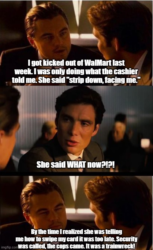 Kicked Out Of WalMart | I got kicked out of WalMart last week. I was only doing what the cashier told me. She said "strip down, facing me."; She said WHAT now?!?! By the time I realized she was telling me how to swipe my card it was too late. Security was called, the cops came. It was a trainwreck! | image tagged in inception,walmart | made w/ Imgflip meme maker