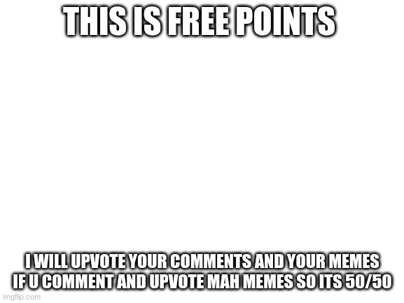 free pointzzzzz | THIS IS FREE POINTS; I WILL UPVOTE YOUR COMMENTS AND YOUR MEMES IF U COMMENT AND UPVOTE MAH MEMES SO ITS 50/50 | image tagged in blank white template | made w/ Imgflip meme maker