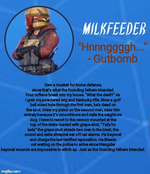 MilkFeeder but he's his favorite Fortnite skin | Own a musket for home defense, since that's what the founding fathers intended. Four ruffians break into my house. "What the devil?" As I grab my powdered wig and Kentucky rifle. Blow a golf ball sized hole through the first man, he's dead on the spot. Draw my pistol on the second man, miss him entirely because it's smoothbore and nails the neighbors dog. I have to resort to the cannon mounted at the top of the stairs loaded with grape shot, "Tally ho lads" the grape shot shreds two men in the blast, the sound and extra shrapnel set off car alarms. Fix bayonet and charge the last terrified rapscallion. He Bleeds out waiting on the police to arrive since triangular bayonet wounds are impossible to stitch up. Just as the founding fathers intended. | image tagged in milkfeeder but he's his favorite fortnite skin | made w/ Imgflip meme maker