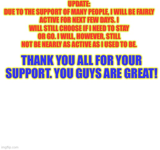 Blank White Template | UPDATE:
DUE TO THE SUPPORT OF MANY PEOPLE, I WILL BE FAIRLY ACTIVE FOR NEXT FEW DAYS. I WILL STILL CHOOSE IF I NEED TO STAY OR GO. I WILL, HOWEVER, STILL NOT BE NEARLY AS ACTIVE AS I USED TO BE. THANK YOU ALL FOR YOUR SUPPORT. YOU GUYS ARE GREAT! | image tagged in blank white template | made w/ Imgflip meme maker