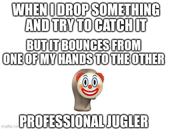 Reletable? | WHEN I DROP SOMETHING AND TRY TO CATCH IT; BUT IT BOUNCES FROM ONE OF MY HANDS TO THE OTHER; PROFESSIONAL JUGLER | image tagged in blank white template | made w/ Imgflip meme maker