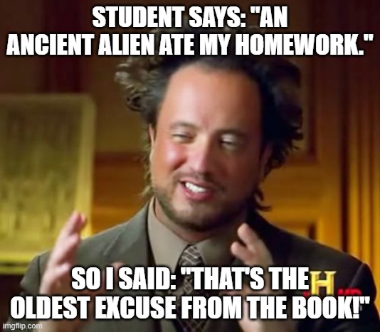 Ancient Alien Ate My Homework |  STUDENT SAYS: "AN ANCIENT ALIEN ATE MY HOMEWORK."; SO I SAID: "THAT'S THE OLDEST EXCUSE FROM THE BOOK!" | image tagged in memes,ancient aliens,homework,dog ate homework,school | made w/ Imgflip meme maker