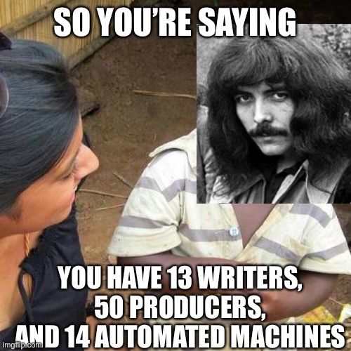 Tony is sick of this poppycock | SO YOU’RE SAYING; YOU HAVE 13 WRITERS, 50 PRODUCERS, AND 14 AUTOMATED MACHINES | image tagged in memes,third world skeptical kid,tonyiommiblacksabbathmemes,badmodernmusic | made w/ Imgflip meme maker