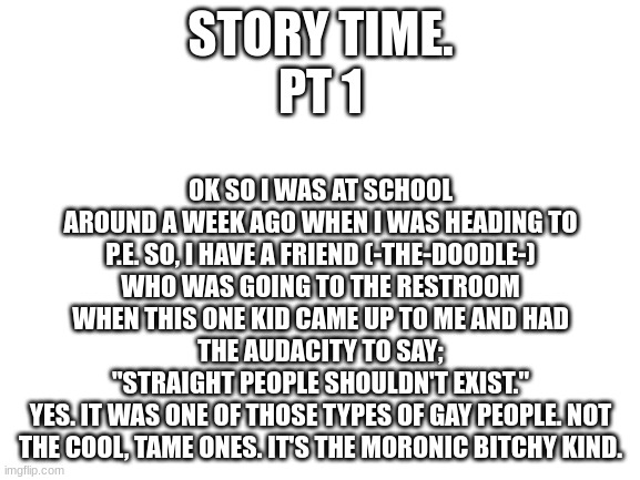 Blank White Template | OK SO I WAS AT SCHOOL AROUND A WEEK AGO WHEN I WAS HEADING TO P.E. SO, I HAVE A FRIEND (-THE-DOODLE-) WHO WAS GOING TO THE RESTROOM WHEN THIS ONE KID CAME UP TO ME AND HAD THE AUDACITY TO SAY;
"STRAIGHT PEOPLE SHOULDN'T EXIST."
YES. IT WAS ONE OF THOSE TYPES OF GAY PEOPLE. NOT THE COOL, TAME ONES. IT'S THE MORONIC BITCHY KIND. STORY TIME.
PT 1 | image tagged in blank white template | made w/ Imgflip meme maker