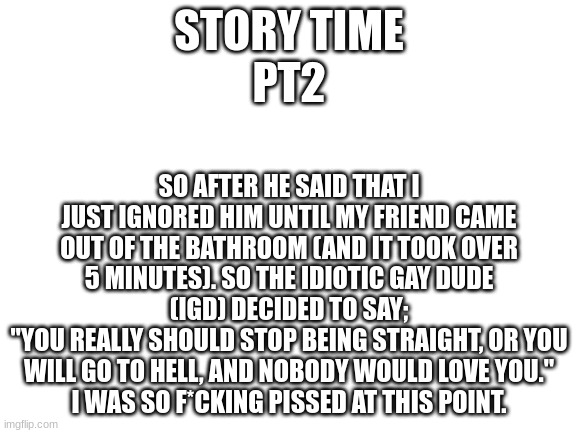 Blank White Template | STORY TIME
PT2; SO AFTER HE SAID THAT I JUST IGNORED HIM UNTIL MY FRIEND CAME OUT OF THE BATHROOM (AND IT TOOK OVER 5 MINUTES). SO THE IDIOTIC GAY DUDE (IGD) DECIDED TO SAY;
"YOU REALLY SHOULD STOP BEING STRAIGHT, OR YOU WILL GO TO HELL, AND NOBODY WOULD LOVE YOU."
I WAS SO F*CKING PISSED AT THIS POINT. | image tagged in blank white template | made w/ Imgflip meme maker