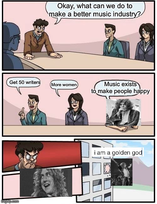 Golden god Led zeppelin | Okay, what can we do to make a better music industry? Music exists to make people happy; Get 50 writers; More women | image tagged in memes,boardroom meeting suggestion,robertplantmemes,ledzeppelinmemes,iamagoldengod | made w/ Imgflip meme maker