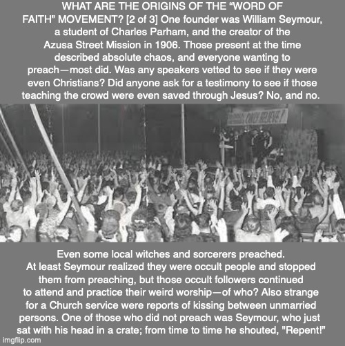 WHAT ARE THE ORIGINS OF THE “WORD OF FAITH” MOVEMENT? [2 of 3] One founder was William Seymour, a student of Charles Parham, and the creator of the Azusa Street Mission in 1906. Those present at the time described absolute chaos, and everyone wanting to preach—most did. Was any speakers vetted to see if they were even Christians? Did anyone ask for a testimony to see if those
teaching the crowd were even saved through Jesus? No, and no. Even some local witches and sorcerers preached. At least Seymour realized they were occult people and stopped them from preaching, but those occult followers continued to attend and practice their weird worship—of who? Also strange for a Church service were reports of kissing between unmarried
persons. One of those who did not preach was Seymour, who just 
sat with his head in a crate; from time to time he shouted, "Repent!” | image tagged in word of faith,prosperity preacher,bible,god,jesus,scam | made w/ Imgflip meme maker