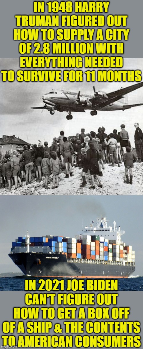 Democrats in decline | IN 1948 HARRY TRUMAN FIGURED OUT HOW TO SUPPLY A CITY OF 2.8 MILLION WITH EVERYTHING NEEDED TO SURVIVE FOR 11 MONTHS; IN 2021 JOE BIDEN CAN'T FIGURE OUT HOW TO GET A BOX OFF OF A SHIP & THE CONTENTS TO AMERICAN CONSUMERS | image tagged in merchant marine cargo ship,biden,truman,supply chain | made w/ Imgflip meme maker