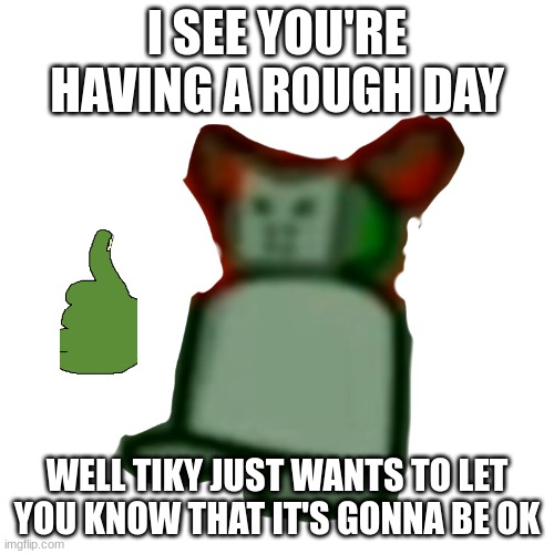 .:) | I SEE YOU'RE HAVING A ROUGH DAY; WELL TIKY JUST WANTS TO LET YOU KNOW THAT IT'S GONNA BE OK | made w/ Imgflip meme maker