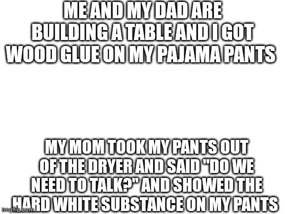 •-• | ME AND MY DAD ARE BUILDING A TABLE AND I GOT WOOD GLUE ON MY PAJAMA PANTS; MY MOM TOOK MY PANTS OUT OF THE DRYER AND SAID "DO WE NEED TO TALK?" AND SHOWED THE HARD WHITE SUBSTANCE ON MY PANTS | image tagged in blank white template | made w/ Imgflip meme maker