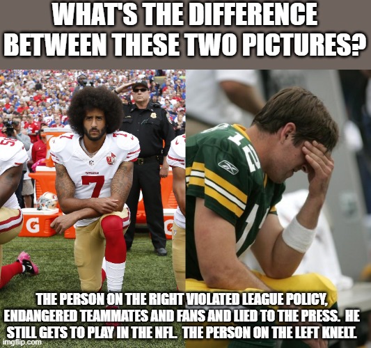 WHAT'S THE DIFFERENCE BETWEEN THESE TWO PICTURES? THE PERSON ON THE RIGHT VIOLATED LEAGUE POLICY, ENDANGERED TEAMMATES AND FANS AND LIED TO THE PRESS.  HE STILL GETS TO PLAY IN THE NFL.  THE PERSON ON THE LEFT KNELT. | image tagged in colin kaepernick,sad aaron rodgers | made w/ Imgflip meme maker