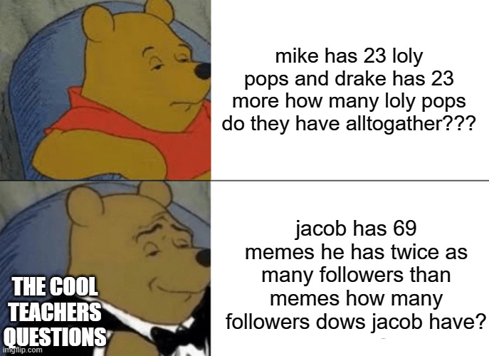Tuxedo Winnie The Pooh Meme | mike has 23 loly pops and drake has 23 more how many loly pops do they have alltogather??? jacob has 69 memes he has twice as many followers than memes how many followers dows jacob have? THE COOL TEACHERS QUESTIONS | image tagged in memes,tuxedo winnie the pooh,school | made w/ Imgflip meme maker