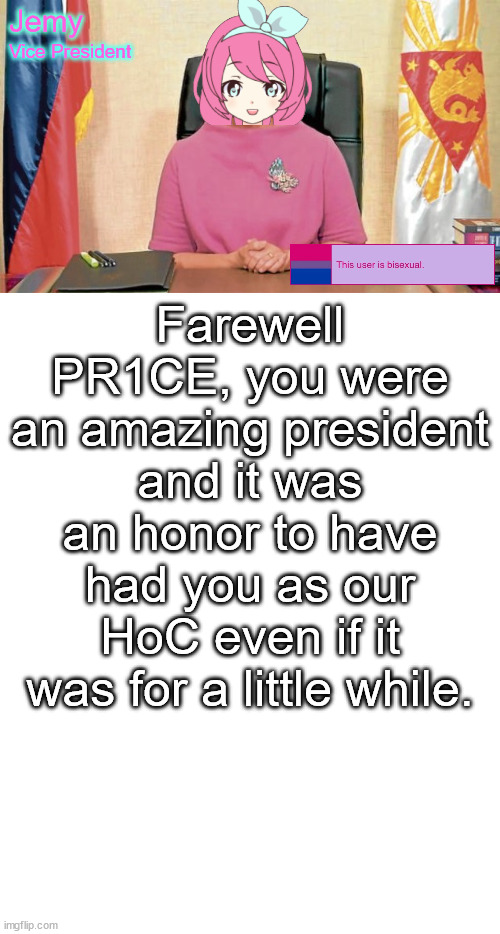 Jemy IP announcement temp #2 | Farewell PR1CE, you were an amazing president and it was an honor to have had you as our HoC even if it was for a little while. | image tagged in jemy ip announcement temp 2 | made w/ Imgflip meme maker
