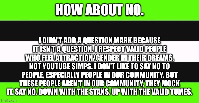 As a person questioning being a yume, I approve this message. I don’t hate them, but it’s crossed the line a bit. | HOW ABOUT NO. I DIDN’T ADD A QUESTION MARK BECAUSE IT ISN’T A QUESTION. I RESPECT VALID PEOPLE WHO FEEL ATTRACTION/GENDER IN THEIR DREAMS, NOT YOUTUBE SIMPS. I DON’T LIKE TO SAY NO TO PEOPLE, ESPECIALLY PEOPLE IN OUR COMMUNITY. BUT THESE PEOPLE AREN’T IN OUR COMMUNITY, THEY MOCK IT. SAY NO. DOWN WITH THE STANS. UP WITH THE VALID YUMES. | image tagged in dreamsexual flag | made w/ Imgflip meme maker