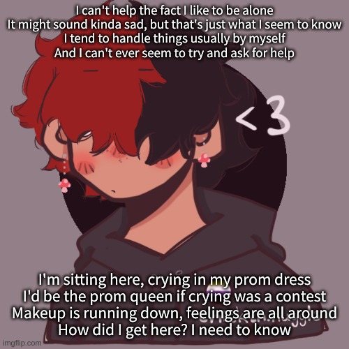 i l i k e t h i s s o n g | I can't help the fact I like to be alone
It might sound kinda sad, but that's just what I seem to know
I tend to handle things usually by myself
And I can't ever seem to try and ask for help; I'm sitting here, crying in my prom dress
I'd be the prom queen if crying was a contest
Makeup is running down, feelings are all around
How did I get here? I need to know | image tagged in i dont have a picrew problem you have a picrew problem | made w/ Imgflip meme maker