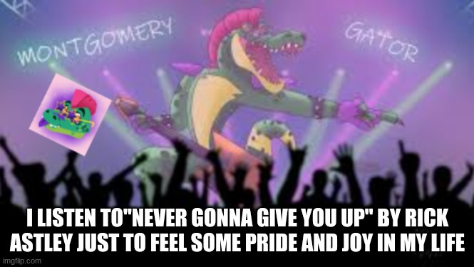 .......yeah I'm depressed | I LISTEN TO"NEVER GONNA GIVE YOU UP" BY RICK ASTLEY JUST TO FEEL SOME PRIDE AND JOY IN MY LIFE | image tagged in montgomery_gator template 2 | made w/ Imgflip meme maker
