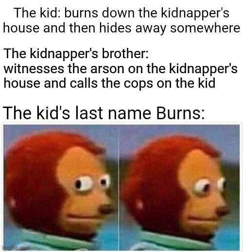 Burns | The kid: burns down the kidnapper's house and then hides away somewhere; The kidnapper's brother: witnesses the arson on the kidnapper's house and calls the cops on the kid; The kid's last name Burns: | image tagged in memes,monkey puppet,funny,blank white template,fire,burns | made w/ Imgflip meme maker