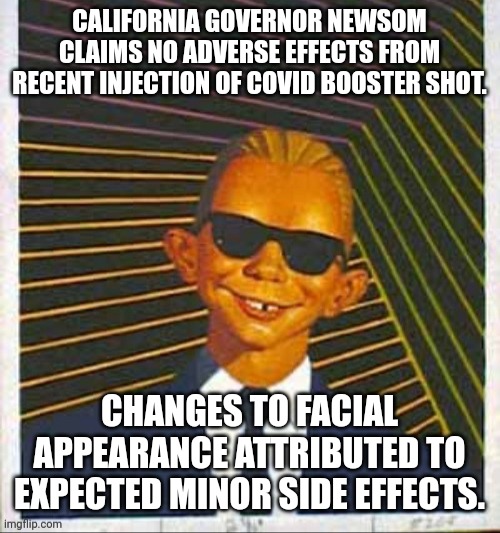GOVERNOR NEWSOM COVID BOOSTER | CALIFORNIA GOVERNOR NEWSOM CLAIMS NO ADVERSE EFFECTS FROM RECENT INJECTION OF COVID BOOSTER SHOT. CHANGES TO FACIAL APPEARANCE ATTRIBUTED TO EXPECTED MINOR SIDE EFFECTS. | image tagged in alfred e max headroom,governor,funny memes,political meme,mocking | made w/ Imgflip meme maker